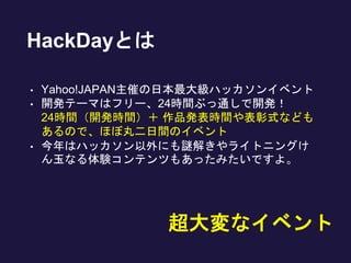 HackDayとは
• Yahoo!JAPAN主催の日本最大級ハッカソンイベント
• 開発テーマはフリー、24時間ぶっ通しで開発！
24時間（開発時間）＋ 作品発表時間や表彰式なども
あるので、ほぼ丸二日間のイベント
• 今年はハッカソン以外にも謎解きやライトニングけ
ん玉なる体験コンテンツもあったみたいですよ。
超大変なイベント
 