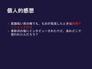 個人的感想
• 意識低い系の俺でも、ものが完成したときは結構テ
ンション上がる
• 表彰式の後にインタビューされたけど、あれどこで
使われたんだろう？
 