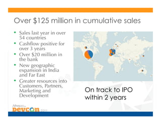 Over $125 million in cumulative sales
•  Sales last year in over
     54 countries
•    Cashﬂow positive for
     over 3 years
•    Over $20 million in
     the bank
•    New geographic
     expansion in India
     and Far East
•    Greater resources into
     Customers, Partners,
     Marketing and            On track to IPO
     Development
                              within 2 years
 