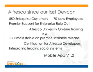 Alfresco since our last Devcon
550 Enterprise Customers     70 New Employees
Premier Support for Enterprise Role Out
            Alfresco University On-Line training
                    3.4
Our most stable on premise scalable release
          Certification for Alfresco Developers
Integrating leading social systems

                       Mobile App V1.0
 