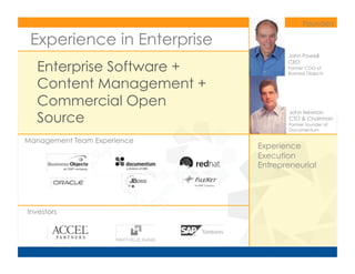 Founders	
  

 Experience in Enterprise
                                        John Powell

    Enterprise Software +
                                        CEO
                                        Former COO of
                                        Business Objects	
  

    Content Management +
    Commercial Open
    Source
                                        John Newton
                                        CTO  Chairman
                                        Former founder of
                                        Documentum	
  

Management Team Experience	
  
                                 Experience
                                 Execution
                                 Entrepreneurial




Investors	
  
 