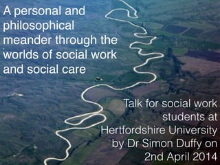 A personal and
philosophical
meander through the
worlds of social work
and social care
Talk for social work
students at
Hertfordshire University
by Dr Simon Duffy on
2nd April 2014
 