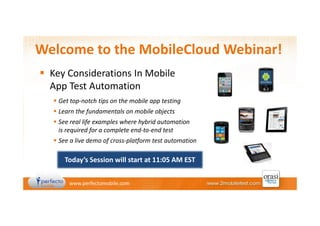 Welcome to the MobileCloud Webinar!
Key Considerations In Mobile
App Test Automation
Get top-notch tips on the mobile app testing
Learn the fundamentals on mobile objects
See real life examples where hybrid automation
is required for a complete end-to-end test
See a live demo of cross-platform test automation

Today’s Session will start at 11:05 AM EST
www.perfectomobile.com

 