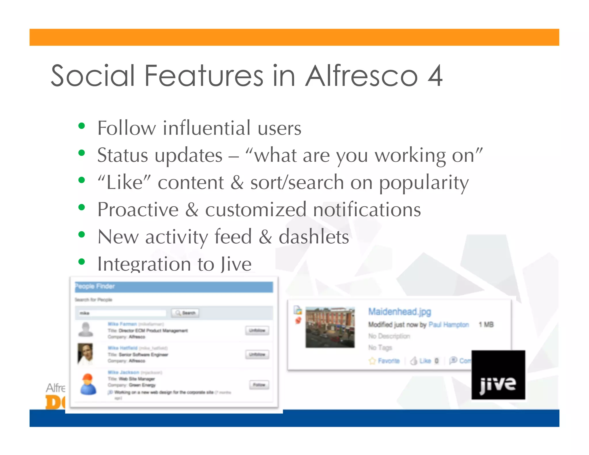 Social Features in Alfresco 4
 •  Follow inﬂuential users
 •  Status updates – “what are you working on”
 •  “Like” content & sort/search on popularity
 •  Proactive & customized notiﬁcations
 •  New activity feed & dashlets
 •  Integration to Jive
 