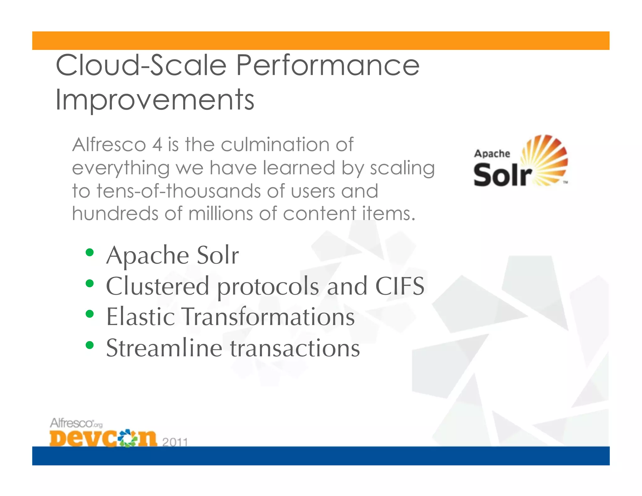 Cloud-Scale Performance
Improvements
 Alfresco 4 is the culmination of
 everything we have learned by scaling
 to tens-of-thousands of users and
 hundreds of millions of content items.

  •  Apache Solr
  •  Clustered protocols and CIFS
  •  Elastic Transformations
  •  Streamline transactions
 