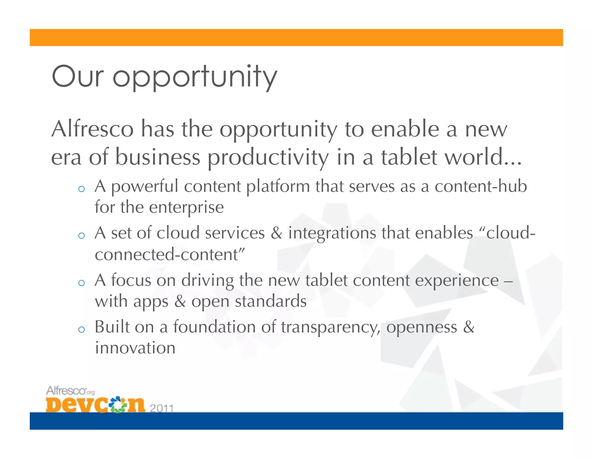 Our opportunity
Alfresco has the opportunity to enable a new
era of business productivity in a tablet world...
  o    A powerful content platform that serves as a content-hub
       for the enterprise
  o    A set of cloud services  integrations that enables “cloud-
       connected-content”
  o    A focus on driving the new tablet content experience –
       with apps  open standards
  o    Built on a foundation of transparency, openness 
       innovation
 