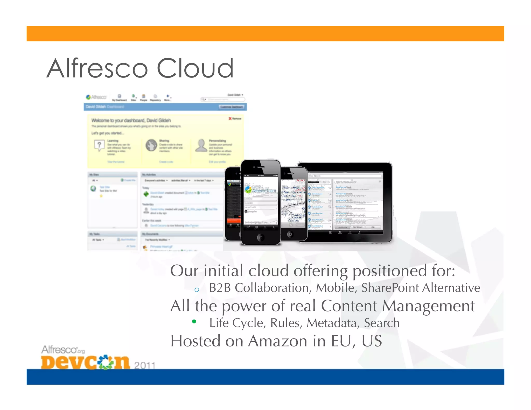 Alfresco Cloud




         Our initial cloud offering positioned for:
            o    B2B Collaboration, Mobile, SharePoint Alternative
         All the power of real Content Management
            •  Life Cycle, Rules, Metadata, Search
         Hosted on Amazon in EU, US
 
