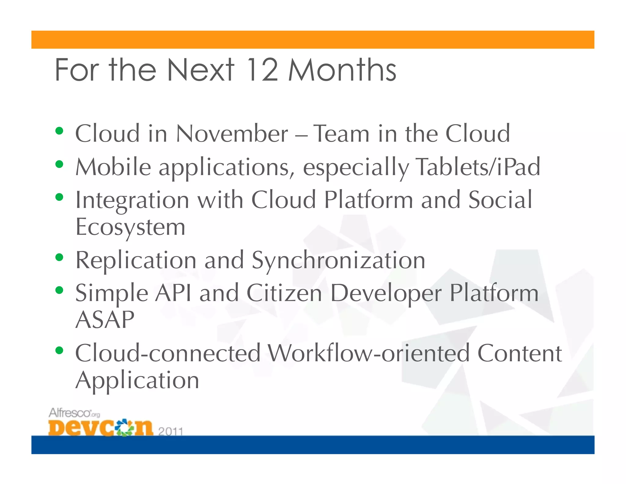 For the Next 12 Months
•  Cloud in November – Team in the Cloud
•  Mobile applications, especially Tablets/iPad
•  Integration with Cloud Platform and Social
   Ecosystem
•  Replication and Synchronization
•  Simple API and Citizen Developer Platform
   ASAP
•  Cloud-connected Workﬂow-oriented Content
   Application
 