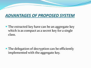 ADVANTAGES OF PROPOSED SYSTEM
 The extracted key have can be an aggregate key
which is as compact as a secret key for a single
class.
 The delegation of decryption can be efficiently
implemented with the aggregate key.
 