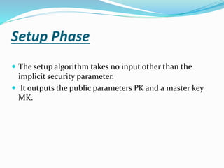 Setup Phase
 The setup algorithm takes no input other than the
implicit security parameter.
 It outputs the public parameters PK and a master key
MK.
 