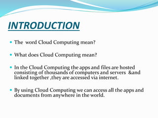 INTRODUCTION
 The word Cloud Computing mean?
 What does Cloud Computing mean?
 In the Cloud Computing the apps and files are hosted
consisting of thousands of computers and servers &and
linked together ,they are accessed via internet.
 By using Cloud Computing we can access all the apps and
documents from anywhere in the world.
 