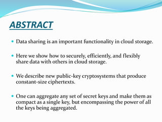 ABSTRACT
 Data sharing is an important functionality in cloud storage.
 Here we show how to securely, efficiently, and flexibly
share data with others in cloud storage.
 We describe new public-key cryptosystems that produce
constant-size ciphertexts.
 One can aggregate any set of secret keys and make them as
compact as a single key, but encompassing the power of all
the keys being aggregated.
 