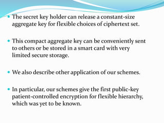  The secret key holder can release a constant-size
aggregate key for flexible choices of ciphertext set.
 This compact aggregate key can be conveniently sent
to others or be stored in a smart card with very
limited secure storage.
 We also describe other application of our schemes.
 In particular, our schemes give the first public-key
patient-controlled encryption for flexible hierarchy,
which was yet to be known.
 