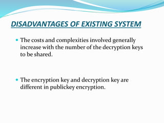 DISADVANTAGES OF EXISTING SYSTEM
 The costs and complexities involved generally
increase with the number of the decryption keys
to be shared.
 The encryption key and decryption key are
different in publickey encryption.
 