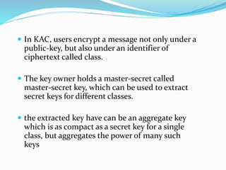  In KAC, users encrypt a message not only under a
public-key, but also under an identifier of
ciphertext called class.
 The key owner holds a master-secret called
master-secret key, which can be used to extract
secret keys for different classes.
 the extracted key have can be an aggregate key
which is as compact as a secret key for a single
class, but aggregates the power of many such
keys
 
