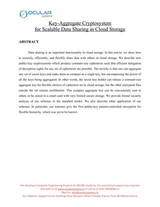 Key-Aggregate Cryptosystem
for Scalable Data Sharing in Cloud Storage
ABSTRACT
Data sharing is an important functionality in cloud storage. In this article, we show how
to securely, efficiently, and flexibly share data with others in cloud storage. We describe new
public-key cryptosystems which produce constant-size ciphertexts such that efficient delegation
of decryption rights for any set of ciphertexts are possible. The novelty is that one can aggregate
any set of secret keys and make them as compact as a single key, but encompassing the power of
all the keys being aggregated. In other words, the secret key holder can release a constant-size
aggregate key for flexible choices of ciphertext set in cloud storage, but the other encrypted files
outside the set remain confidential. This compact aggregate key can be conveniently sent to
others or be stored in a smart card with very limited secure storage. We provide formal security
analysis of our schemes in the standard model. We also describe other application of our
schemes. In particular, our schemes give the first public-key patient-controlled encryption for
flexible hierarchy, which was yet to be known.
We develops Computer Engineering Projects for BE/ME students. For any kind of support you may live
chat with us at www.ocularsystems.in or call us on 020 30858066 or
Mail Us: info@ocularsystems.in
Our Address: Swagat Corner Building, Near Narayani Dham Temple, Katraj, Pune-46 (Maharashtra)
 