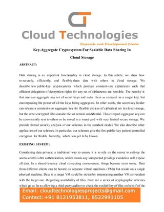 Key-Aggregate Cryptosystem For Scalable Data Sharing In
Cloud Storage
ABSTRACT:
Data sharing is an important functionality in cloud storage. In this article, we show how
to securely, efficiently, and flexibly share data with others in cloud storage. We
describe new public-key cryptosystems which produce constant-size ciphertexts such that
efficient delegation of decryption rights for any set of ciphertexts are possible. The novelty is
that one can aggregate any set of secret keys and make them as compact as a single key, but
encompassing the power of all the keys being aggregated. In other words, the secret key holder
can release a constant-size aggregate key for flexible choices of ciphertext set in cloud storage,
but the other encrypted files outside the set remain confidential. This compact aggregate key can
be conveniently sent to others or be stored in a smart card with very limited secure storage. We
provide formal security analysis of our schemes in the standard model. We also describe other
application of our schemes. In particular, our schemes give the first public-key patient-controlled
encryption for flexible hierarchy, which was yet to be known.
EXISTING SYSTEM:
Considering data privacy, a traditional way to ensure it is to rely on the server to enforce the
access control after authentication, which means any unexpected privilege escalation will expose
all data. In a shared-tenancy cloud computing environment, things become even worse. Data
from different clients can be hosted on separate virtual machines (VMs) but reside on a single
physical machine. Data in a target VM could be stolen by instantiating another VM co-resident
with the target one. Regarding availability of files, there are a series of cryptographic schemes
which go as far as allowing a third-party auditor to check the availability of files on behalf of the
 