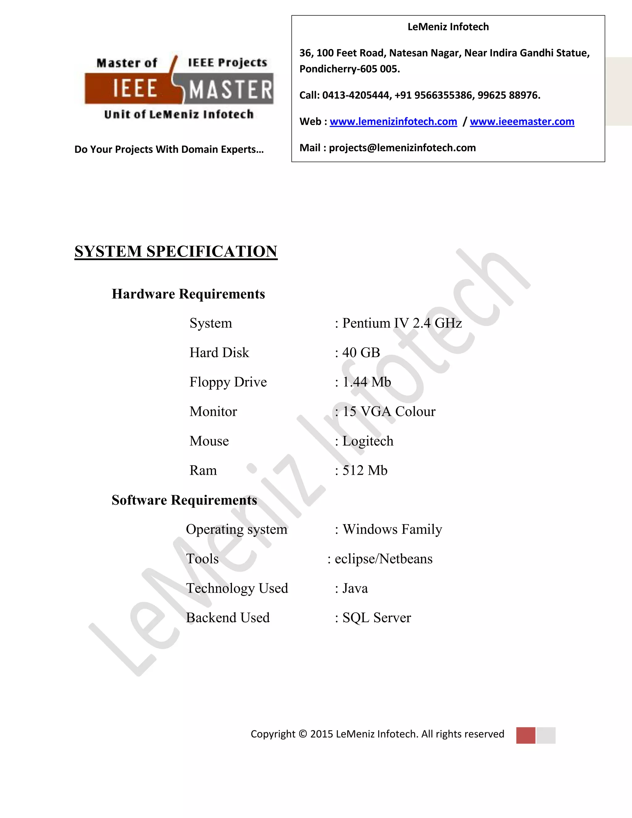 Do Your Projects With Domain Experts…
Copyright © 2015 LeMeniz Infotech. All rights reserved
Page number 3Page number 3
LeMeniz Infotech
36, 100 Feet Road, Natesan Nagar, Near Indira Gandhi Statue,
Pondicherry-605 005.
Call: 0413-4205444, +91 9566355386, 99625 88976.
Web : www.lemenizinfotech.com / www.ieeemaster.com
Mail : projects@lemenizinfotech.com
SYSTEM SPECIFICATION
Hardware Requirements
System : Pentium IV 2.4 GHz
Hard Disk : 40 GB
Floppy Drive : 1.44 Mb
Monitor : 15 VGA Colour
Mouse : Logitech
Ram : 512 Mb
Software Requirements
Operating system : Windows Family
Tools : eclipse/Netbeans
Technology Used : Java
Backend Used : SQL Server
 