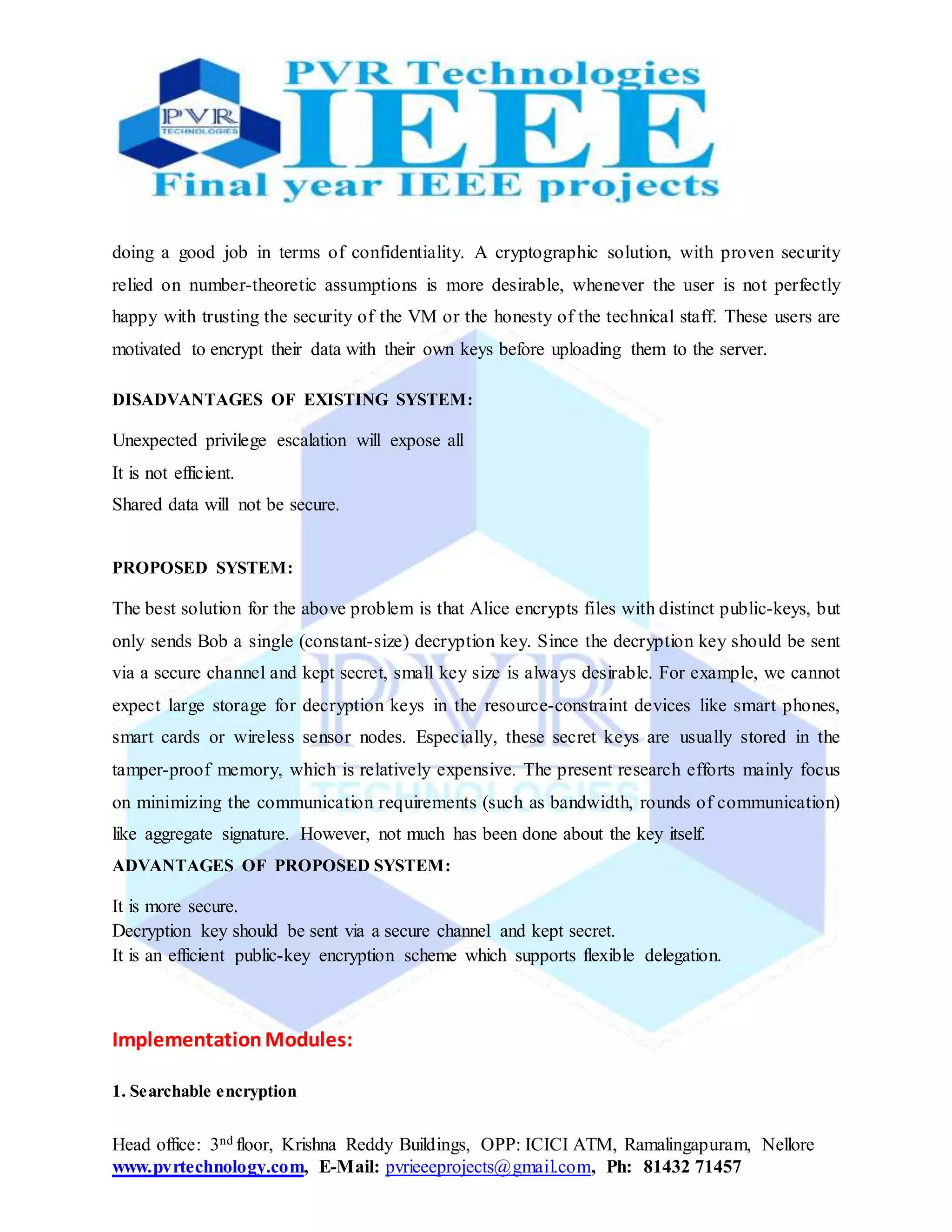 Head office: 3nd floor, Krishna Reddy Buildings, OPP: ICICI ATM, Ramalingapuram, Nellore
www.pvrtechnology.com, E-Mail: pvrieeeprojects@gmail.com, Ph: 81432 71457
doing a good job in terms of confidentiality. A cryptographic solution, with proven security
relied on number-theoretic assumptions is more desirable, whenever the user is not perfectly
happy with trusting the security of the VM or the honesty of the technical staff. These users are
motivated to encrypt their data with their own keys before uploading them to the server.
DISADVANTAGES OF EXISTING SYSTEM:
Unexpected privilege escalation will expose all
It is not efficient.
Shared data will not be secure.
PROPOSED SYSTEM:
The best solution for the above problem is that Alice encrypts files with distinct public-keys, but
only sends Bob a single (constant-size) decryption key. Since the decryption key should be sent
via a secure channel and kept secret, small key size is always desirable. For example, we cannot
expect large storage for decryption keys in the resource-constraint devices like smart phones,
smart cards or wireless sensor nodes. Especially, these secret keys are usually stored in the
tamper-proof memory, which is relatively expensive. The present research efforts mainly focus
on minimizing the communication requirements (such as bandwidth, rounds of communication)
like aggregate signature. However, not much has been done about the key itself.
ADVANTAGES OF PROPOSED SYSTEM:
It is more secure.
Decryption key should be sent via a secure channel and kept secret.
It is an efficient public-key encryption scheme which supports flexible delegation.
ImplementationModules:
1. Searchable encryption
 