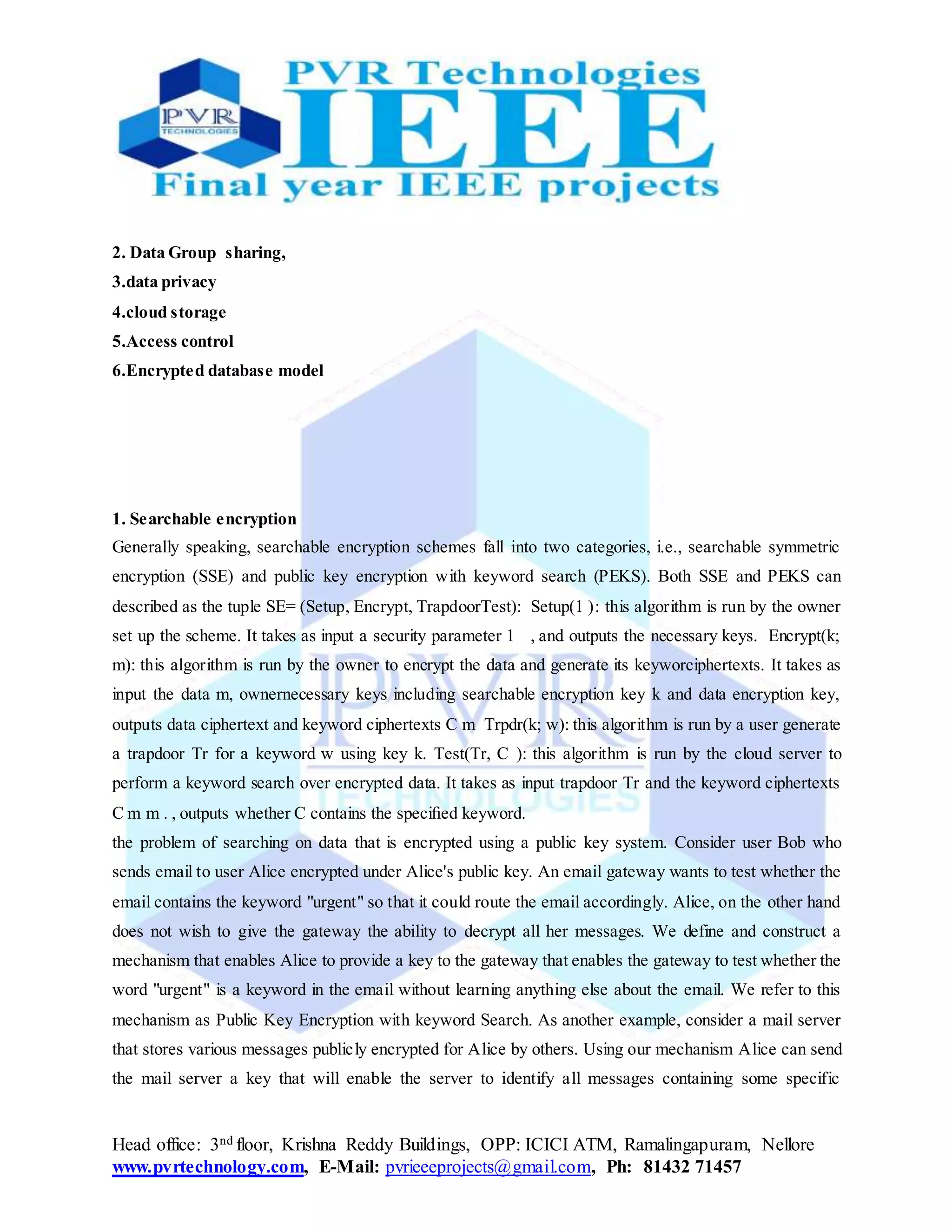 Head office: 3nd floor, Krishna Reddy Buildings, OPP: ICICI ATM, Ramalingapuram, Nellore
www.pvrtechnology.com, E-Mail: pvrieeeprojects@gmail.com, Ph: 81432 71457
2. Data Group sharing,
3.data privacy
4.cloud storage
5.Access control
6.Encrypted database model
1. Searchable encryption
Generally speaking, searchable encryption schemes fall into two categories, i.e., searchable symmetric
encryption (SSE) and public key encryption with keyword search (PEKS). Both SSE and PEKS can
described as the tuple SE= (Setup, Encrypt, TrapdoorTest): Setup(1 ): this algorithm is run by the owner
set up the scheme. It takes as input a security parameter 1 , and outputs the necessary keys. Encrypt(k;
m): this algorithm is run by the owner to encrypt the data and generate its keyworciphertexts. It takes as
input the data m, ownernecessary keys including searchable encryption key k and data encryption key,
outputs data ciphertext and keyword ciphertexts C m Trpdr(k; w): this algorithm is run by a user generate
a trapdoor Tr for a keyword w using key k. Test(Tr, C ): this algorithm is run by the cloud server to
perform a keyword search over encrypted data. It takes as input trapdoor Tr and the keyword ciphertexts
C m m . , outputs whether C contains the speciﬁed keyword.
the problem of searching on data that is encrypted using a public key system. Consider user Bob who
sends email to user Alice encrypted under Alice's public key. An email gateway wants to test whether the
email contains the keyword "urgent" so that it could route the email accordingly. Alice, on the other hand
does not wish to give the gateway the ability to decrypt all her messages. We define and construct a
mechanism that enables Alice to provide a key to the gateway that enables the gateway to test whether the
word "urgent" is a keyword in the email without learning anything else about the email. We refer to this
mechanism as Public Key Encryption with keyword Search. As another example, consider a mail server
that stores various messages publicly encrypted for Alice by others. Using our mechanism Alice can send
the mail server a key that will enable the server to identify all messages containing some specific
 