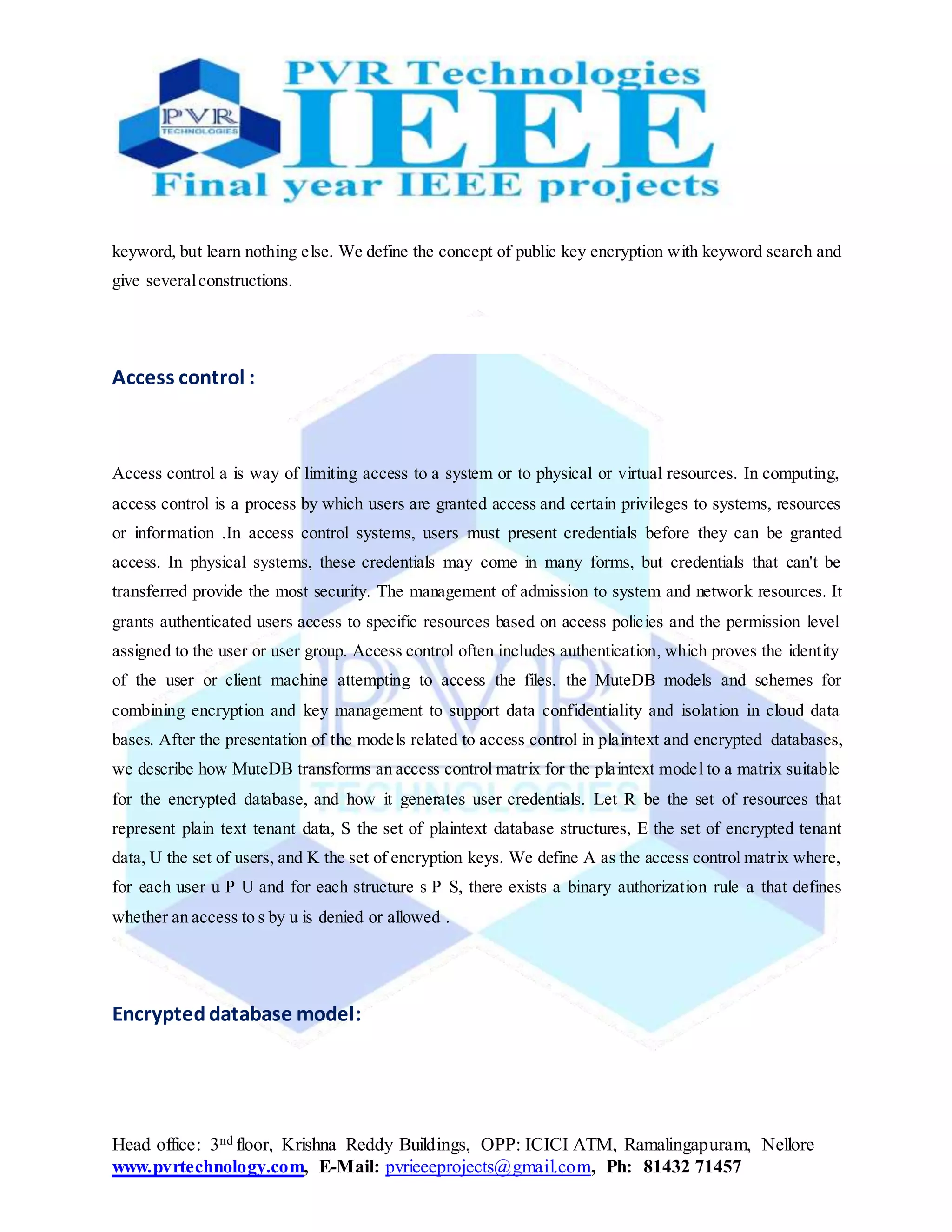 Head office: 3nd floor, Krishna Reddy Buildings, OPP: ICICI ATM, Ramalingapuram, Nellore
www.pvrtechnology.com, E-Mail: pvrieeeprojects@gmail.com, Ph: 81432 71457
keyword, but learn nothing else. We define the concept of public key encryption with keyword search and
give severalconstructions.
Access control :
Access control a is way of limiting access to a system or to physical or virtual resources. In computing,
access control is a process by which users are granted access and certain privileges to systems, resources
or information .In access control systems, users must present credentials before they can be granted
access. In physical systems, these credentials may come in many forms, but credentials that can't be
transferred provide the most security. The management of admission to system and network resources. It
grants authenticated users access to specific resources based on access policies and the permission level
assigned to the user or user group. Access control often includes authentication, which proves the identity
of the user or client machine attempting to access the files. the MuteDB models and schemes for
combining encryption and key management to support data confidentiality and isolation in cloud data
bases. After the presentation of the models related to access control in plaintext and encrypted databases,
we describe how MuteDB transforms an access control matrix for the plaintext model to a matrix suitable
for the encrypted database, and how it generates user credentials. Let R be the set of resources that
represent plain text tenant data, S the set of plaintext database structures, E the set of encrypted tenant
data, U the set of users, and K the set of encryption keys. We define A as the access control matrix where,
for each user u P U and for each structure s P S, there exists a binary authorization rule a that defines
whether an access to s by u is denied or allowed .
Encrypteddatabase model:
 
