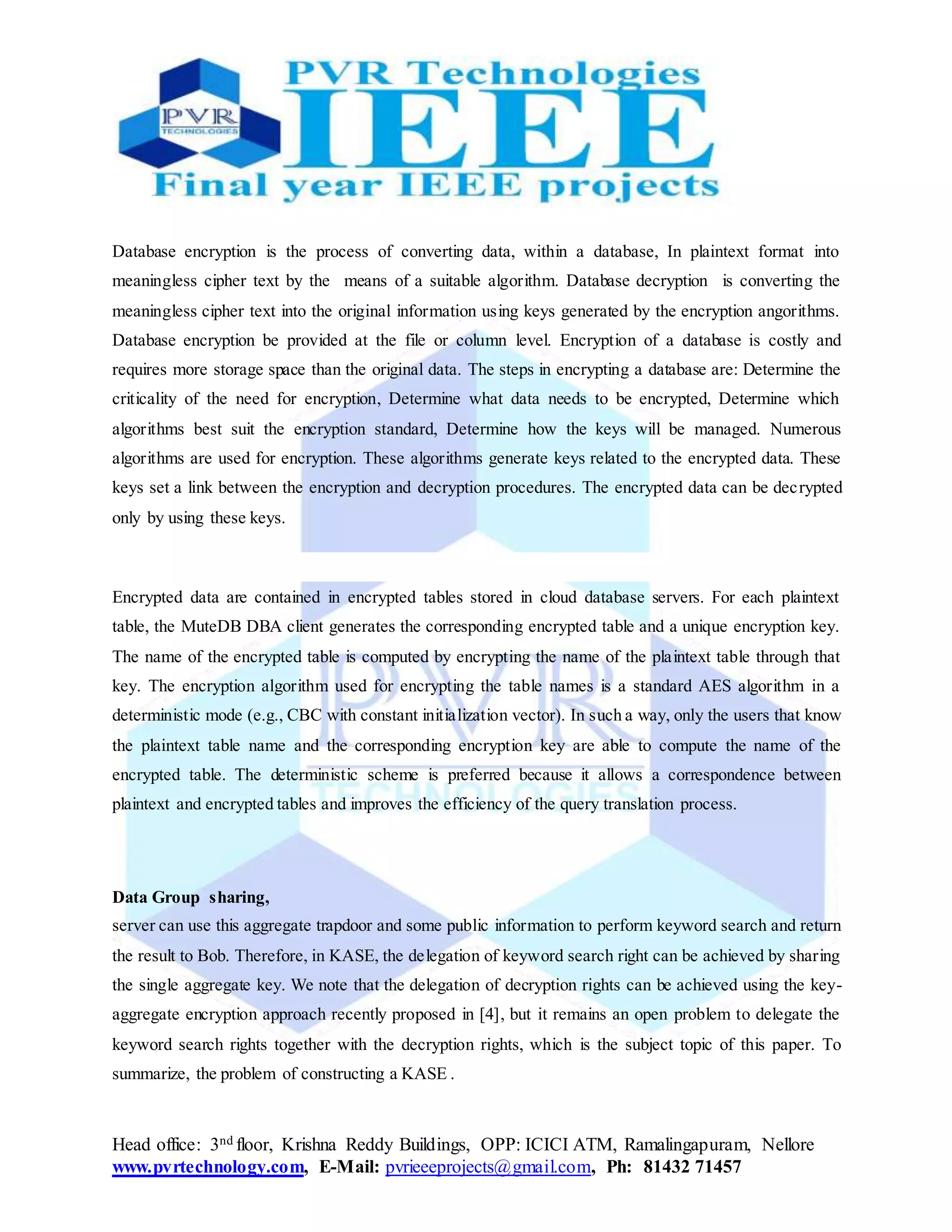 Head office: 3nd floor, Krishna Reddy Buildings, OPP: ICICI ATM, Ramalingapuram, Nellore
www.pvrtechnology.com, E-Mail: pvrieeeprojects@gmail.com, Ph: 81432 71457
Database encryption is the process of converting data, within a database, In plaintext format into
meaningless cipher text by the means of a suitable algorithm. Database decryption is converting the
meaningless cipher text into the original information using keys generated by the encryption angorithms.
Database encryption be provided at the file or column level. Encryption of a database is costly and
requires more storage space than the original data. The steps in encrypting a database are: Determine the
criticality of the need for encryption, Determine what data needs to be encrypted, Determine which
algorithms best suit the encryption standard, Determine how the keys will be managed. Numerous
algorithms are used for encryption. These algorithms generate keys related to the encrypted data. These
keys set a link between the encryption and decryption procedures. The encrypted data can be decrypted
only by using these keys.
Encrypted data are contained in encrypted tables stored in cloud database servers. For each plaintext
table, the MuteDB DBA client generates the corresponding encrypted table and a unique encryption key.
The name of the encrypted table is computed by encrypting the name of the plaintext table through that
key. The encryption algorithm used for encrypting the table names is a standard AES algorithm in a
deterministic mode (e.g., CBC with constant initialization vector). In such a way, only the users that know
the plaintext table name and the corresponding encryption key are able to compute the name of the
encrypted table. The deterministic scheme is preferred because it allows a correspondence between
plaintext and encrypted tables and improves the efficiency of the query translation process.
Data Group sharing,
server can use this aggregate trapdoor and some public information to perform keyword search and return
the result to Bob. Therefore, in KASE, the delegation of keyword search right can be achieved by sharing
the single aggregate key. We note that the delegation of decryption rights can be achieved using the key-
aggregate encryption approach recently proposed in [4], but it remains an open problem to delegate the
keyword search rights together with the decryption rights, which is the subject topic of this paper. To
summarize, the problem of constructing a KASE .
 