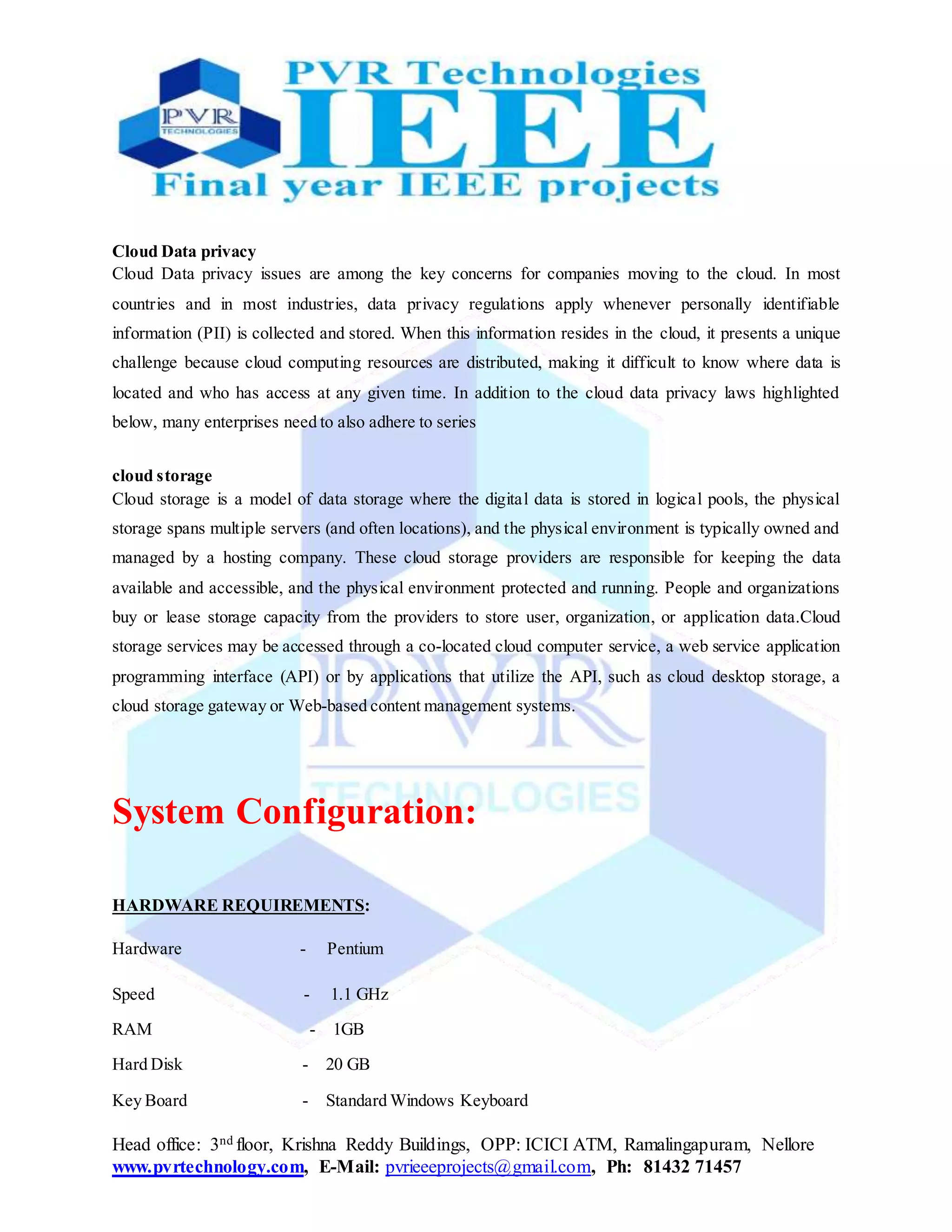 Head office: 3nd floor, Krishna Reddy Buildings, OPP: ICICI ATM, Ramalingapuram, Nellore
www.pvrtechnology.com, E-Mail: pvrieeeprojects@gmail.com, Ph: 81432 71457
Cloud Data privacy
Cloud Data privacy issues are among the key concerns for companies moving to the cloud. In most
countries and in most industries, data privacy regulations apply whenever personally identifiable
information (PII) is collected and stored. When this information resides in the cloud, it presents a unique
challenge because cloud computing resources are distributed, making it difficult to know where data is
located and who has access at any given time. In addition to the cloud data privacy laws highlighted
below, many enterprises need to also adhere to series
cloud storage
Cloud storage is a model of data storage where the digital data is stored in logical pools, the physical
storage spans multiple servers (and often locations), and the physical environment is typically owned and
managed by a hosting company. These cloud storage providers are responsible for keeping the data
available and accessible, and the physical environment protected and running. People and organizations
buy or lease storage capacity from the providers to store user, organization, or application data.Cloud
storage services may be accessed through a co-located cloud computer service, a web service application
programming interface (API) or by applications that utilize the API, such as cloud desktop storage, a
cloud storage gateway or Web-based content management systems.
System Configuration:
HARDWARE REQUIREMENTS:
Hardware - Pentium
Speed - 1.1 GHz
RAM - 1GB
Hard Disk - 20 GB
Key Board - Standard Windows Keyboard
 