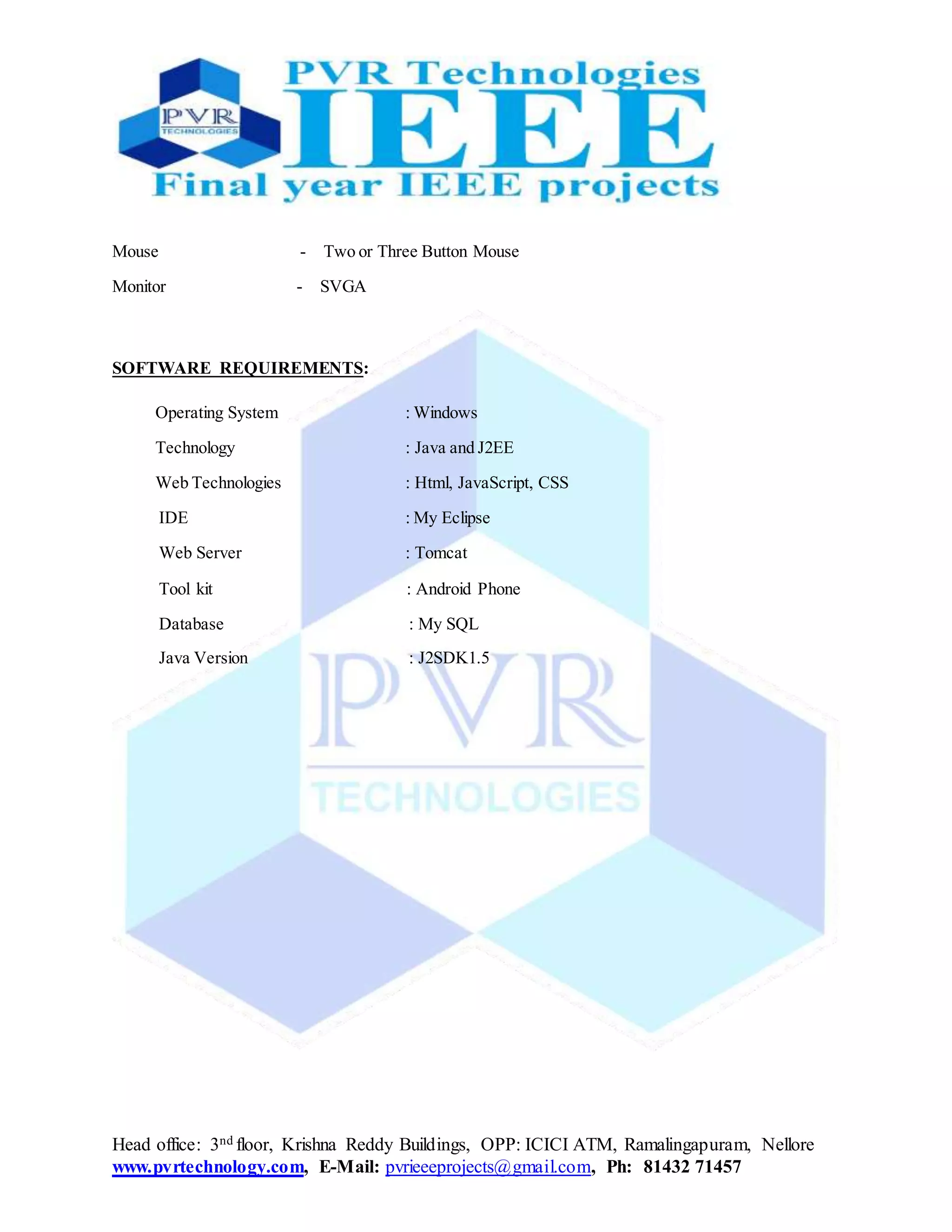 Head office: 3nd floor, Krishna Reddy Buildings, OPP: ICICI ATM, Ramalingapuram, Nellore
www.pvrtechnology.com, E-Mail: pvrieeeprojects@gmail.com, Ph: 81432 71457
Mouse - Two or Three Button Mouse
Monitor - SVGA
SOFTWARE REQUIREMENTS:
Operating System : Windows
Technology : Java and J2EE
Web Technologies : Html, JavaScript, CSS
IDE : My Eclipse
Web Server : Tomcat
Tool kit : Android Phone
Database : My SQL
Java Version : J2SDK1.5
 