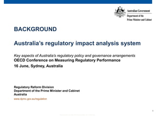 1
Department of the Prime Minister and Cabinet
BACKGROUND
Australia’s regulatory impact analysis system
Key aspects of Australia’s regulatory policy and governance arrangements
OECD Conference on Measuring Regulatory Performance
16 June, Sydney, Australia
Regulatory Reform Division
Department of the Prime Minister and Cabinet
Australia
www.dpmc.gov.au/regulation
 