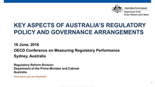 1
Department of the Prime Minister and Cabinet
KEY ASPECTS OF AUSTRALIA’S REGULATORY
POLICY AND GOVERNANCE ARRANGEMENTS
16 June, 2016
OECD Conference on Measuring Regulatory Performance
Sydney, Australia
Regulatory Reform Division
Department of the Prime Minister and Cabinet
Australia
www.dpmc.gov.au/regulation
 