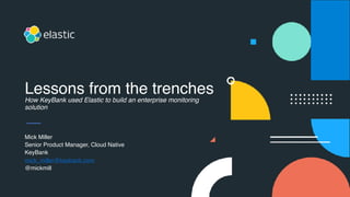 Mick Miller
Senior Product Manager, Cloud Native
KeyBank
mick_miller@keybank.com
@mickmill
Lessons from the trenches
How KeyBank used Elastic to build an enterprise monitoring
solution
 