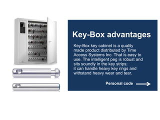 Key-Box advantages
Key-Box key cabinet is a quality
made product distributed by Time
Access Systems Inc. That is easy to
use. The intelligent peg is robust and
sits soundly in the key strips;
it can handle heavy key rings and
withstand heavy wear and tear.
Personal code
 