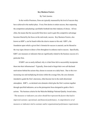 Key Business Factors

                                     By Tash Anestos

       In the world of business, firms are typically measured by the level of success they

have achieved in the market place. Every firm desires to attain success, thus surpassing

the competition and planting a profitable foothold into their industry of choice. All too

often, the means that the successful firms have used to gain this competitive advantage

becomes blurred by the focus on the end-result, success. Key Business Factors, also

known as KBF’s, can be found within the elusive means to this end. KBF’s, the

foundation upon which a given firm’s formula for success is enacted, can be likened to

the way-signs chosen to direct a firm throughout its arduous road to success. Specifically,

KBF’s are measures or indicators that are significantly related to the business success of a

particular firm.

       If KBF’s are so easily defined, why is it that firms fail to successfully incorporate

them into their infrastructure? Typically, firms tend to forget their own self-declared

motivations behind the actions they choose to execute on a daily basis. Due to the ever-

increasing size and multiplying divisions within the average firm, the core elements

intended to guide the firm’s decisions, often become lost in the multi-directional

atmosphere. KBF’s , as declared core elements which glue the firm’s actions together

through specified indicators, act as the prerequisite focus designed to guide a firm’s

actions. The business criteria for the Malcolm Baldrige National Quality Award states,

“The measures or indicators you select should best represent the factors that lead to

improved customer, operational, and financial performance. A comprehensive set of

measures or indicators tied to customer and/or organizational performance requirements
 