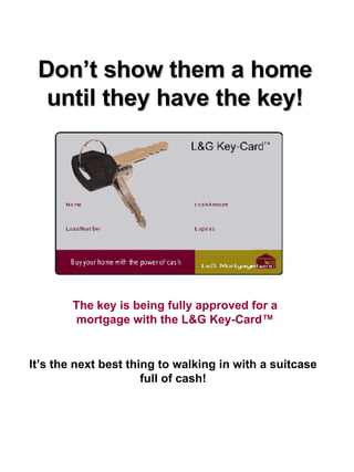 Don’t show them a home until they have the key! The key is being fully approved for a mortgage with the L&G Key-Card™ It’s the next best thing to walking in with a suitcase full of cash! 