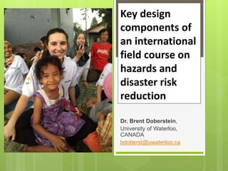 Key design
components of
an international
field course on
hazards and
disaster risk
reduction
Dr. Brent Doberstein,
University of Waterloo,
CANADA
bdoberst@uwaterloo.ca
 