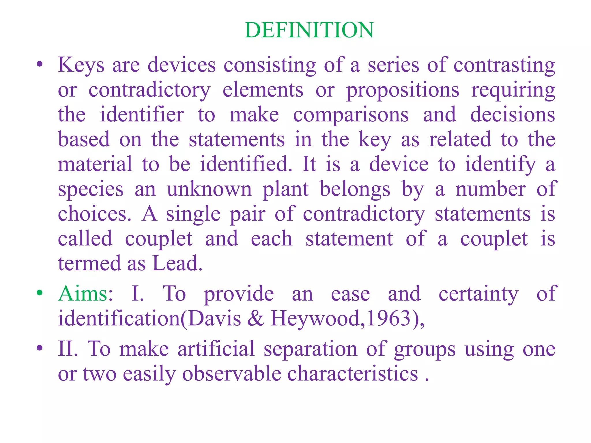 DEFINITION
• Keys are devices consisting of a series of contrasting
or contradictory elements or propositions requiring
the identifier to make comparisons and decisions
based on the statements in the key as related to the
material to be identified. It is a device to identify a
species an unknown plant belongs by a number of
choices. A single pair of contradictory statements is
called couplet and each statement of a couplet is
termed as Lead.
• Aims: I. To provide an ease and certainty of
identification(Davis & Heywood,1963),
• II. To make artificial separation of groups using one
or two easily observable characteristics .
 