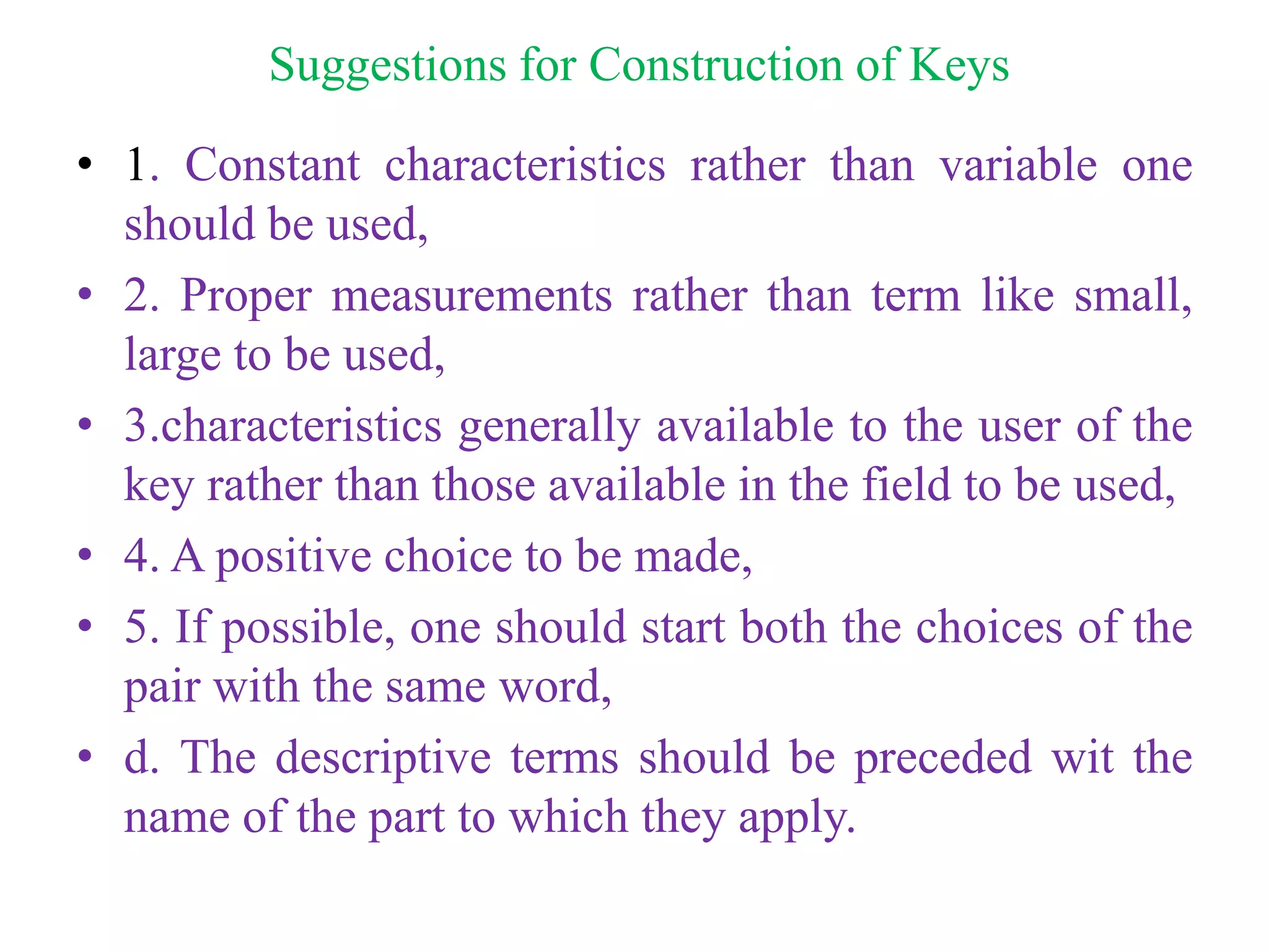 Suggestions for Construction of Keys
• 1. Constant characteristics rather than variable one
should be used,
• 2. Proper measurements rather than term like small,
large to be used,
• 3.characteristics generally available to the user of the
key rather than those available in the field to be used,
• 4. A positive choice to be made,
• 5. If possible, one should start both the choices of the
pair with the same word,
• d. The descriptive terms should be preceded wit the
name of the part to which they apply.
 