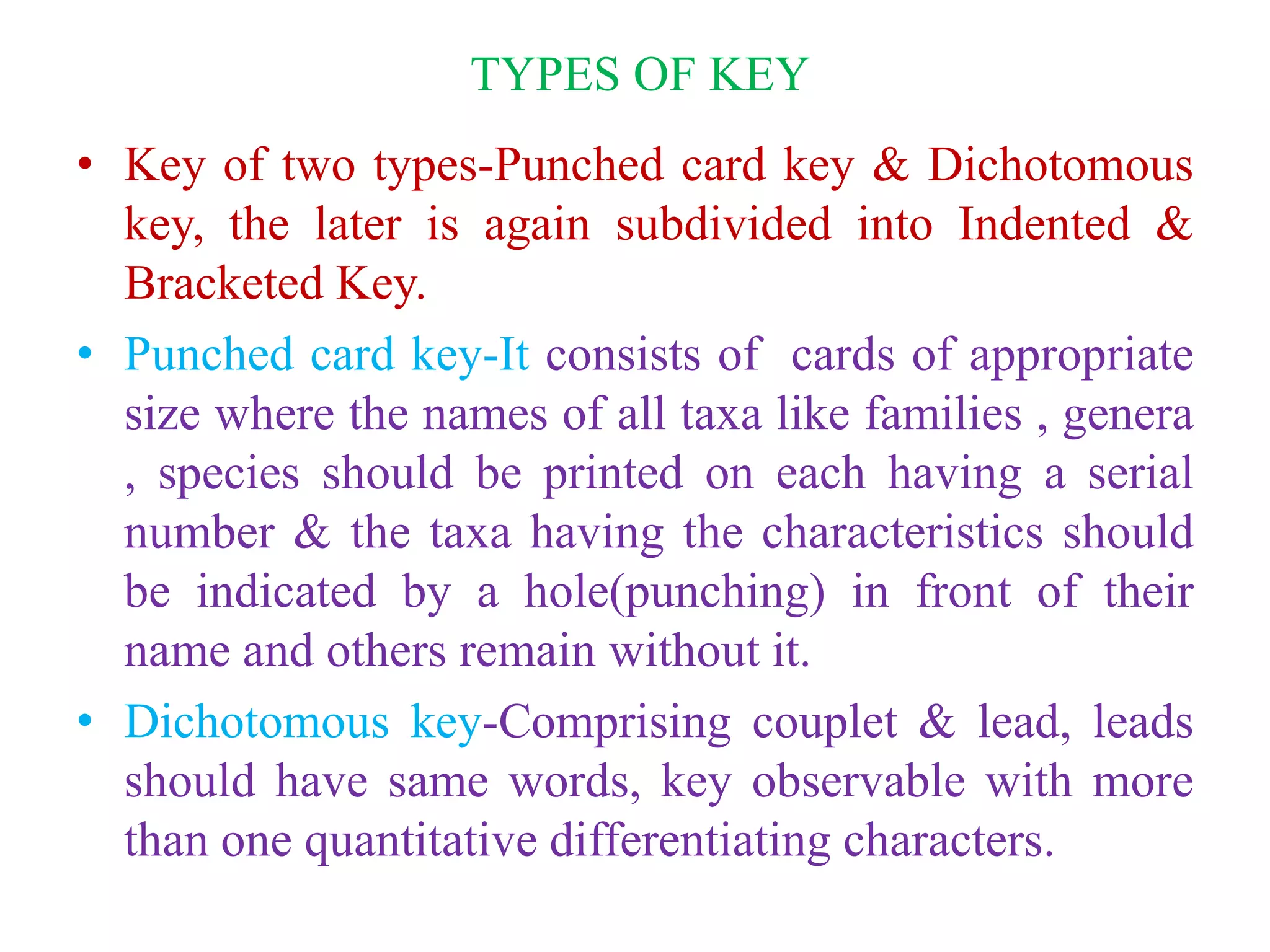 TYPES OF KEY
• Key of two types-Punched card key & Dichotomous
key, the later is again subdivided into Indented &
Bracketed Key.
• Punched card key-It consists of cards of appropriate
size where the names of all taxa like families , genera
, species should be printed on each having a serial
number & the taxa having the characteristics should
be indicated by a hole(punching) in front of their
name and others remain without it.
• Dichotomous key-Comprising couplet & lead, leads
should have same words, key observable with more
than one quantitative differentiating characters.
 