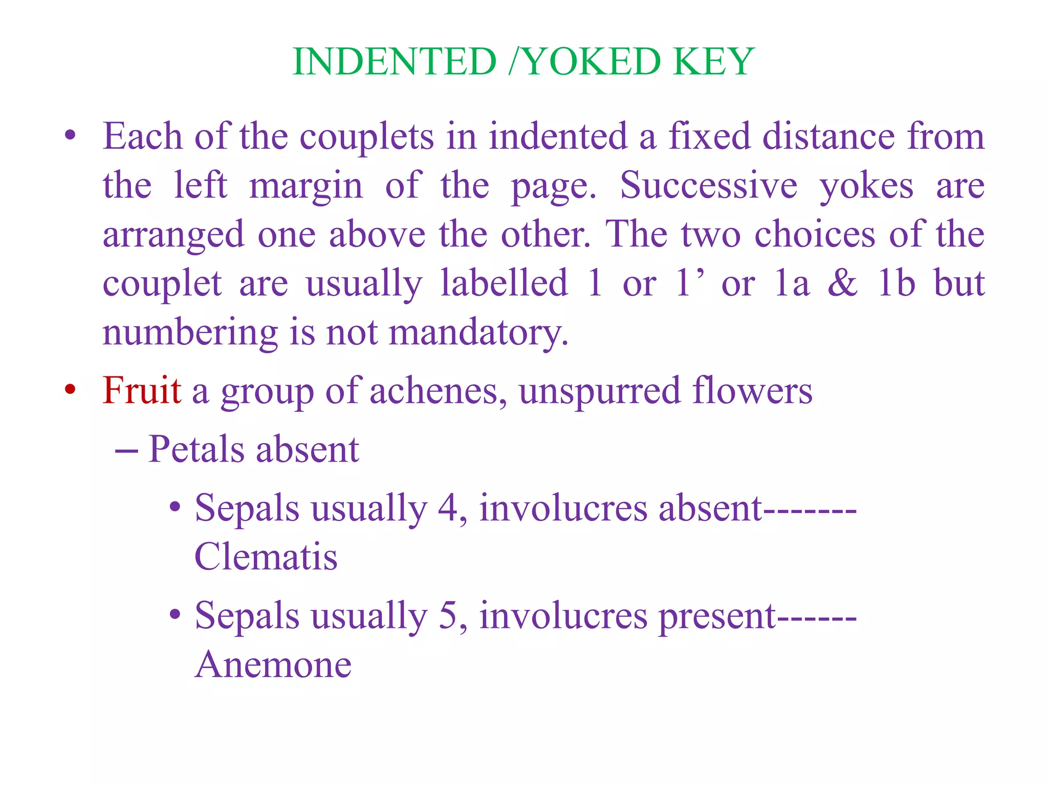 INDENTED /YOKED KEY
• Each of the couplets in indented a fixed distance from
the left margin of the page. Successive yokes are
arranged one above the other. The two choices of the
couplet are usually labelled 1 or 1’ or 1a & 1b but
numbering is not mandatory.
• Fruit a group of achenes, unspurred flowers
– Petals absent
• Sepals usually 4, involucres absent-------
Clematis
• Sepals usually 5, involucres present------
Anemone
 