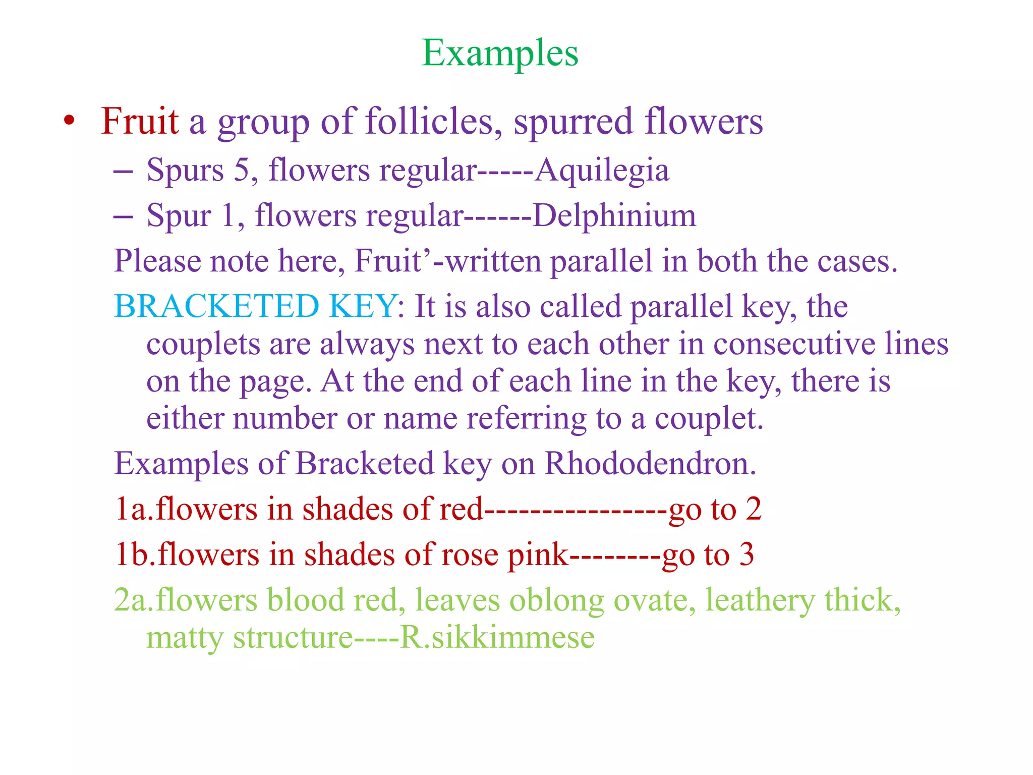 Examples
• Fruit a group of follicles, spurred flowers
– Spurs 5, flowers regular-----Aquilegia
– Spur 1, flowers regular------Delphinium
Please note here, Fruit’-written parallel in both the cases.
BRACKETED KEY: It is also called parallel key, the
couplets are always next to each other in consecutive lines
on the page. At the end of each line in the key, there is
either number or name referring to a couplet.
Examples of Bracketed key on Rhododendron.
1a.flowers in shades of red----------------go to 2
1b.flowers in shades of rose pink--------go to 3
2a.flowers blood red, leaves oblong ovate, leathery thick,
matty structure----R.sikkimmese
 