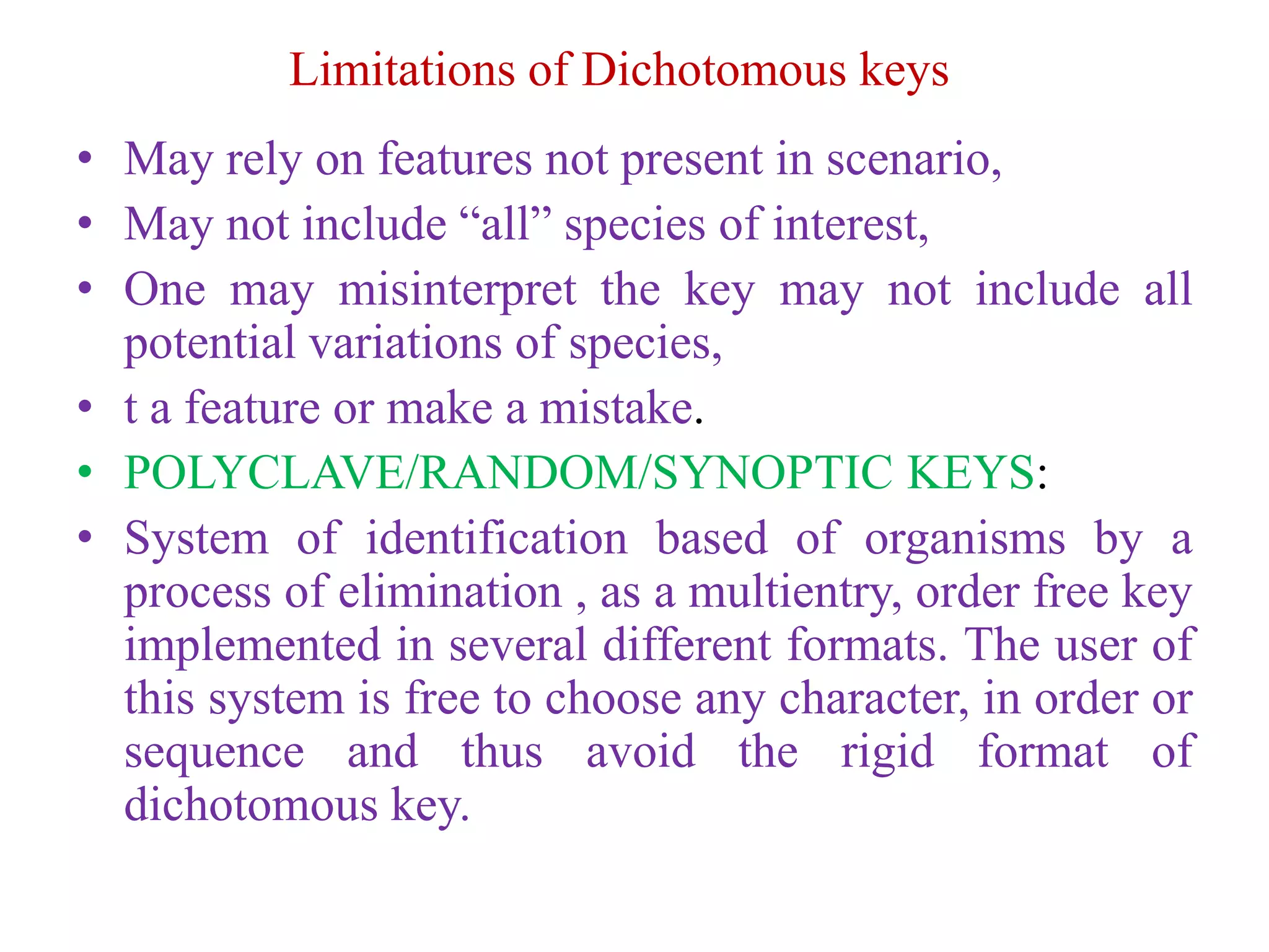 Limitations of Dichotomous keys
• May rely on features not present in scenario,
• May not include “all” species of interest,
• One may misinterpret the key may not include all
potential variations of species,
• t a feature or make a mistake.
• POLYCLAVE/RANDOM/SYNOPTIC KEYS:
• System of identification based of organisms by a
process of elimination , as a multientry, order free key
implemented in several different formats. The user of
this system is free to choose any character, in order or
sequence and thus avoid the rigid format of
dichotomous key.
 