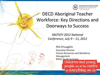 DECD Aboriginal Teacher
Workforce: Key Directions and
   Doorways to Success
       MATSITI 2012 National
     Conference, July 9 – 11, 2012

          Phil O’Loughlin
          Executive Director
          Human Resources and Workforce
          Management
          DECD, South Australia



                                          1
 