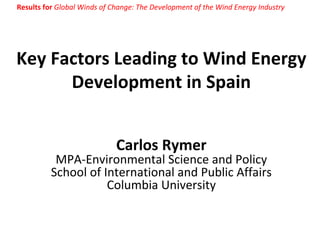 Key Factors Leading to Wind Energy Development in Spain Carlos Rymer MPA-Environmental Science and Policy School of International and Public Affairs Columbia University Results for  Global Winds of Change: The Development of the Wind Energy Industry 