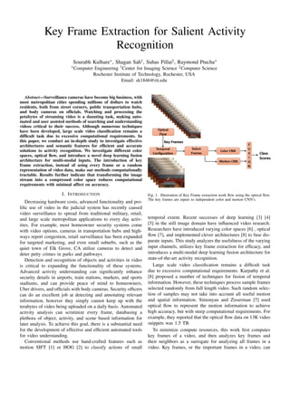 Key Frame Extraction for Salient Activity
Recognition
Sourabh Kulhare∗, Shagan Sah†, Suhas Pillai‡, Raymond Ptucha∗
∗Computer Engineering †Center for Imaging Science ‡Computer Science
Rochester Institute of Technology, Rochester, USA
Email: sk1846@rit.edu
Abstract—Surveillance cameras have become big business, with
most metropolitan cities spending millions of dollars to watch
residents, both from street corners, public transportation hubs,
and body cameras on ofﬁcials. Watching and processing the
petabytes of streaming video is a daunting task, making auto-
mated and user assisted methods of searching and understanding
videos critical to their success. Although numerous techniques
have been developed, large scale video classiﬁcation remains a
difﬁcult task due to excessive computational requirements. In
this paper, we conduct an in-depth study to investigate effective
architectures and semantic features for efﬁcient and accurate
solutions to activity recognition. We investigate different color
spaces, optical ﬂow, and introduce a novel deep learning fusion
architecture for multi-modal inputs. The introduction of key
frame extraction, instead of using every frame or a random
representation of video data, make our methods computationally
tractable. Results further indicate that transforming the image
stream into a compressed color space reduces computational
requirements with minimal affect on accuracy.
I. INTRODUCTION
Decreasing hardware costs, advanced functionality and pro-
liﬁc use of video in the judicial system has recently caused
video surveillance to spread from traditional military, retail,
and large scale metropolitan applications to every day activ-
ities. For example, most homeowner security systems come
with video options, cameras in transportation hubs and high-
ways report congestion, retail surveillance has been expanded
for targeted marketing, and even small suburbs, such as the
quiet town of Elk Grove, CA utilize cameras to detect and
deter petty crimes in parks and pathways.
Detection and recognition of objects and activities in video
is critical to expanding the functionality of these systems.
Advanced activity understanding can signiﬁcantly enhance
security details in airports, train stations, markets, and sports
stadiums, and can provide peace of mind to homeowners,
Uber drivers, and ofﬁcials with body cameras. Security ofﬁcers
can do an excellent job at detecting and annotating relevant
information, however they simply cannot keep up with the
terabytes of video being uploaded on a daily basis. Automated
activity analysis can scrutinize every frame, databasing a
plethora of object, activity, and scene based information for
later analysis. To achieve this goal, there is a substantial need
for the development of effective and efﬁcient automated tools
for video understanding.
Conventional methods use hand-crafted features such as
motion SIFT [1] or HOG [2] to classify actions of small
Fig. 1. Illustration of Key Frame extraction work ﬂow using the optical ﬂow.
The key frames are inputs to independent color and motion CNN’s.
temporal extent. Recent successes of deep learning [3] [4]
[5] in the still image domain have inﬂuenced video research.
Researchers have introduced varying color spaces [6] , optical
ﬂow [7], and implemented clever architectures [8] to fuse dis-
parate inputs. This study analyzes the usefulness of the varying
input channels, utilizes key frame extraction for efﬁcacy, and
introduces a multi-modal deep learning fusion architecture for
state-of-the-art activity recognition.
Large scale video classiﬁcation remains a difﬁcult task
due to excessive computational requirements. Karpathy et al.
[8] proposed a number of techniques for fusion of temporal
information. However, these techniques process sample frames
selected randomly from full length video. Such random selec-
tion of samples may not take into account all useful motion
and spatial information. Simonyan and Zisserman [7] used
optical ﬂow to represent the motion information to achieve
high accuracy, but with steep computational requirements. For
example, they reported that the optical ﬂow data on 13K video
snippets was 1.5 TB.
To minimize compute resources, this work ﬁrst computes
key frames of a video, and then analyzes key frames and
their neighbors as a surrogate for analyzing all frames in a
video. Key frames, or the important frames in a video, can
 