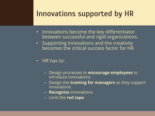 Innovations supported by HR

•  Innovations become the key diﬀerentiator
   between successful and rigid organizations.
•  Supporting innovations and the creativity
   becomes the critical success factor for HR

•  HR has to:

   –  Design processes to encourage employees to
      introduce innovations
   –  Design the training for managers as they support
      innovations
   –  Recognize innovations
   –  Limit the red tape
 