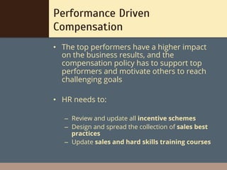 Performance Driven
Compensation
•  The top performers have a higher impact
   on the business results, and the
   compensation policy has to support top
   performers and motivate others to reach
   challenging goals

•  HR needs to:

   –  Review and update all incentive schemes
   –  Design and spread the collection of sales best
      practices
   –  Update sales and hard skills training courses
 