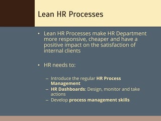 Lean HR Processes

•  Lean HR Processes make HR Department
   more responsive, cheaper and have a
   positive impact on the satisfaction of
   internal clients

•  HR needs to:

   –  Introduce the regular HR Process
      Management
   –  HR Dashboards: Design, monitor and take
      actions
   –  Develop process management skills
 