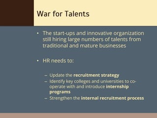 War for Talents

•  The start-ups and innovative organization
   still hiring large numbers of talents from
   traditional and mature businesses

•  HR needs to:

   –  Update the recruitment strategy
   –  Identify key colleges and universities to co-
      operate with and introduce internship
      programs
   –  Strengthen the internal recruitment process
 