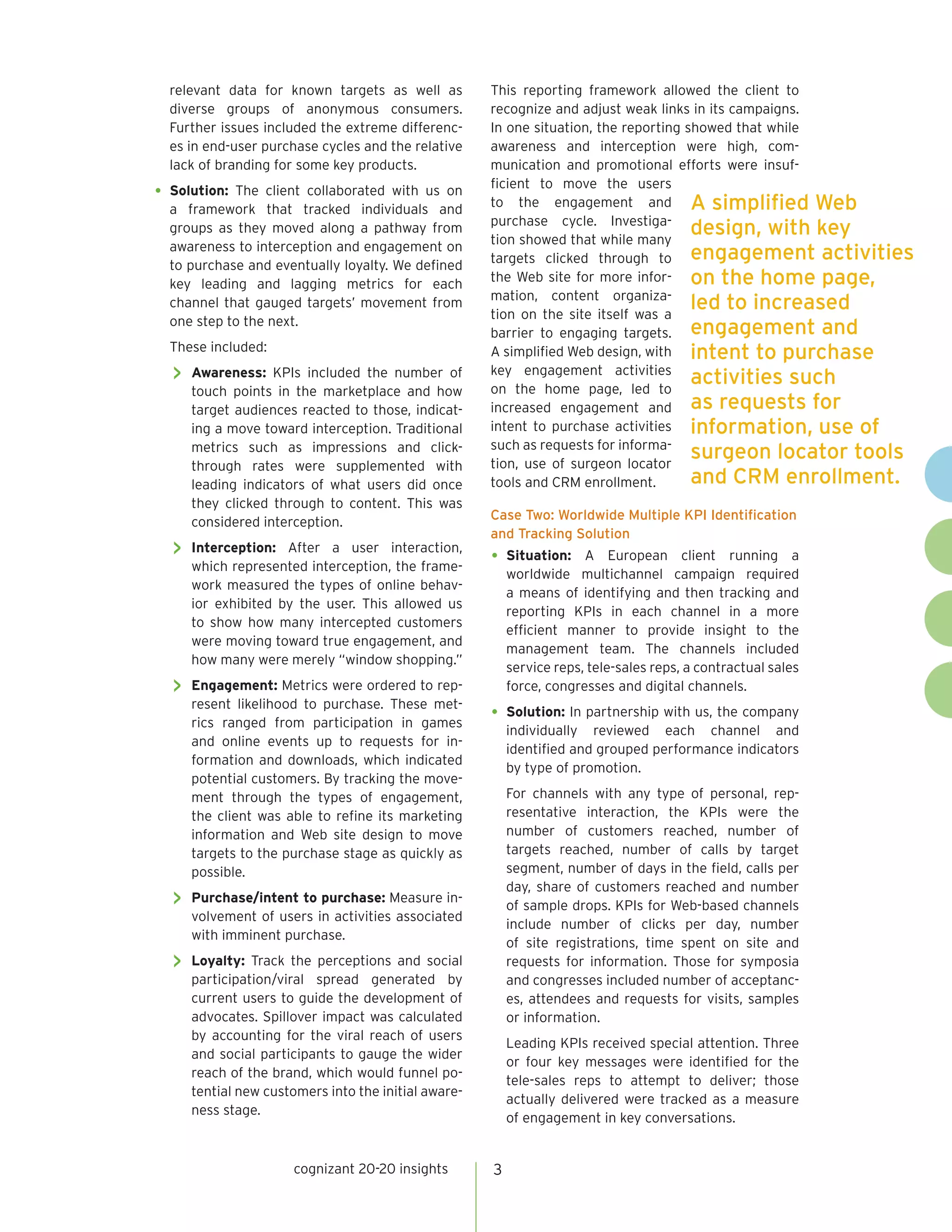 relevant data for known targets as well as          This reporting framework allowed the client to
  diverse groups of anonymous consumers.              recognize and adjust weak links in its campaigns.
  Further issues included the extreme differenc-      In one situation, the reporting showed that while
  es in end-user purchase cycles and the relative     awareness and interception were high, com-
  lack of branding for some key products.             munication and promotional efforts were insuf-
                                                      ficient to move the users
•	 Solution:The client collaborated with us on
                                                      to the engagement and A simplified Web
  a framework that tracked individuals and
                                                      purchase cycle. Investiga-
  groups as they moved along a pathway from
                                                      tion showed that while many
                                                                                       design, with key
  awareness to interception and engagement on
                                                      targets clicked through to engagement activities
  to purchase and eventually loyalty. We defined
                                                      the Web site for more infor- on the home page,
  key leading and lagging metrics for each
                                                      mation, content organiza-
  channel that gauged targets’ movement from
                                                      tion on the site itself was a
                                                                                       led to increased
  one step to the next.
                                                      barrier to engaging targets. engagement and
  These included:                                     A simplified Web design, with intent to purchase
   >> Awareness:   KPIs included the number of        key engagement activities
                                                                                       activities such
      touch points in the marketplace and how         on the home page, led to
      target audiences reacted to those, indicat-     increased engagement and as requests for
      ing a move toward interception. Traditional     intent to purchase activities information, use of
                                                      such as requests for informa-
      metrics such as impressions and click-
                                                      tion, use of surgeon locator
                                                                                       surgeon locator tools
      through rates were supplemented with
      leading indicators of what users did once       tools and CRM enrollment.        and CRM enrollment.
      they clicked through to content. This was
                                                      Case Two: Worldwide Multiple KPI Identification
      considered interception.
                                                      and Tracking Solution
   >> Interception:  After a user interaction,
                                                      •	 Situation:    A European client running a
      which represented interception, the frame-
                                                          worldwide multichannel campaign required
      work measured the types of online behav-
                                                          a means of identifying and then tracking and
      ior exhibited by the user. This allowed us
                                                          reporting KPIs in each channel in a more
      to show how many intercepted customers
                                                          efficient manner to provide insight to the
      were moving toward true engagement, and
                                                          management team. The channels included
      how many were merely “window shopping.”
                                                          service reps, tele-sales reps, a contractual sales
   >> Engagement: Metrics were ordered to rep-            force, congresses and digital channels.
      resent likelihood to purchase. These met-
      rics ranged from participation in games
                                                      •	 Solution: In partnership with us, the company
                                                          individually reviewed each channel and
      and online events up to requests for in-
                                                          identified and grouped performance indicators
      formation and downloads, which indicated
                                                          by type of promotion.
      potential customers. By tracking the move-
      ment through the types of engagement,               For channels with any type of personal, rep-
      the client was able to refine its marketing         resentative interaction, the KPIs were the
      information and Web site design to move             number of customers reached, number of
      targets to the purchase stage as quickly as         targets reached, number of calls by target
      possible.                                           segment, number of days in the field, calls per
                                                          day, share of customers reached and number
   >> Purchase/intent to purchase: Measure in-            of sample drops. KPIs for Web-based channels
      volvement of users in activities associated
                                                          include number of clicks per day, number
      with imminent purchase.
                                                          of site registrations, time spent on site and
   >> Loyalty: Track the perceptions and social           requests for information. Those for symposia
      participation/viral spread generated by             and congresses included number of acceptanc-
      current users to guide the development of           es, attendees and requests for visits, samples
      advocates. Spillover impact was calculated          or information.
      by accounting for the viral reach of users
                                                          Leading KPIs received special attention. Three
      and social participants to gauge the wider
                                                          or four key messages were identified for the
      reach of the brand, which would funnel po-
                                                          tele-sales reps to attempt to deliver; those
      tential new customers into the initial aware-
                                                          actually delivered were tracked as a measure
      ness stage.
                                                          of engagement in key conversations.


                      cognizant 20-20 insights        3
 