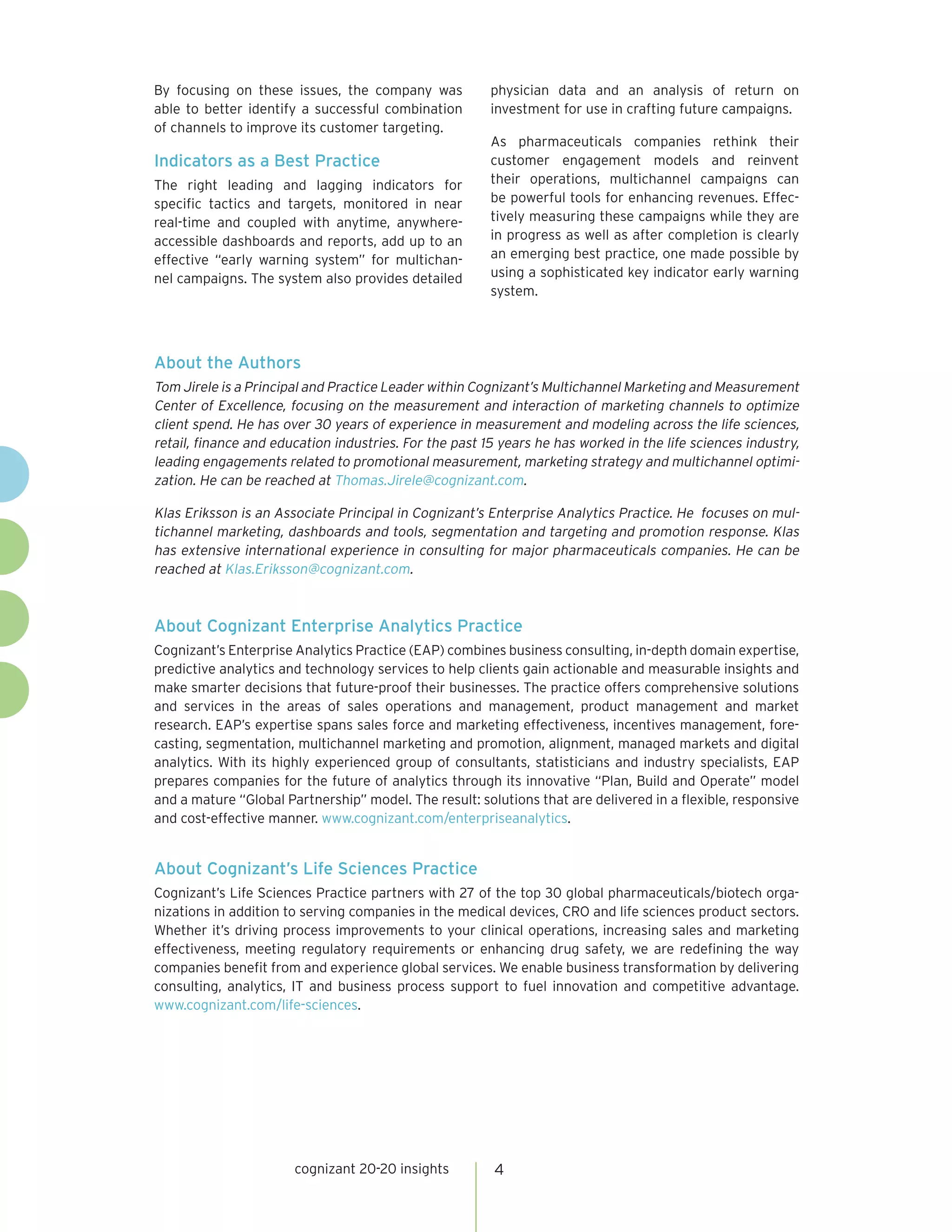 By focusing on these issues, the company was            physician data and an analysis of return on
able to better identify a successful combination        investment for use in crafting future campaigns.
of channels to improve its customer targeting.
                                                        As pharmaceuticals companies rethink their
Indicators as a Best Practice                           customer engagement models and reinvent
The right leading and lagging indicators for            their operations, multichannel campaigns can
specific tactics and targets, monitored in near         be powerful tools for enhancing revenues. Effec-
real-time and coupled with anytime, anywhere-           tively measuring these campaigns while they are
accessible dashboards and reports, add up to an         in progress as well as after completion is clearly
effective “early warning system” for multichan-         an emerging best practice, one made possible by
nel campaigns. The system also provides detailed        using a sophisticated key indicator early warning
                                                        system.




About the Authors
Tom Jirele is a Principal and Practice Leader within Cognizant’s Multichannel Marketing and Measurement
Center of Excellence, focusing on the measurement and interaction of marketing channels to optimize
client spend. He has over 30 years of experience in measurement and modeling across the life sciences,
retail, finance and education industries. For the past 15 years he has worked in the life sciences industry,
leading engagements related to promotional measurement, marketing strategy and multichannel optimi-
zation. He can be reached at Thomas.Jirele@cognizant.com.

Klas Eriksson is an Associate Principal in Cognizant’s Enterprise Analytics Practice. He focuses on mul-
tichannel marketing, dashboards and tools, segmentation and targeting and promotion response. Klas
has extensive international experience in consulting for major pharmaceuticals companies. He can be
reached at Klas.Eriksson@cognizant.com.



About Cognizant Enterprise Analytics Practice
Cognizant’s Enterprise Analytics Practice (EAP) combines business consulting, in-depth domain expertise,
predictive analytics and technology services to help clients gain actionable and measurable insights and
make smarter decisions that future-proof their businesses. The practice offers comprehensive solutions
and services in the areas of sales operations and management, product management and market
research. EAP’s expertise spans sales force and marketing effectiveness, incentives management, fore-
casting, segmentation, multichannel marketing and promotion, alignment, managed markets and digital
analytics. With its highly experienced group of consultants, statisticians and industry specialists, EAP
prepares companies for the future of analytics through its innovative “Plan, Build and Operate” model
and a mature “Global Partnership” model. The result: solutions that are delivered in a flexible, responsive
and cost-effective manner. www.cognizant.com/enterpriseanalytics.


About Cognizant’s Life Sciences Practice
Cognizant’s Life Sciences Practice partners with 27 of the top 30 global pharmaceuticals/biotech orga-
nizations in addition to serving companies in the medical devices, CRO and life sciences product sectors.
Whether it’s driving process improvements to your clinical operations, increasing sales and marketing
effectiveness, meeting regulatory requirements or enhancing drug safety, we are redefining the way
companies benefit from and experience global services. We enable business transformation by delivering
consulting, analytics, IT and business process support to fuel innovation and competitive advantage.
www.cognizant.com/life-sciences.




                       cognizant 20-20 insights         4
 
